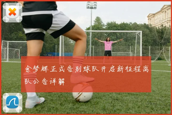 余梦辉正式告别球队开启新征程离队公告详解