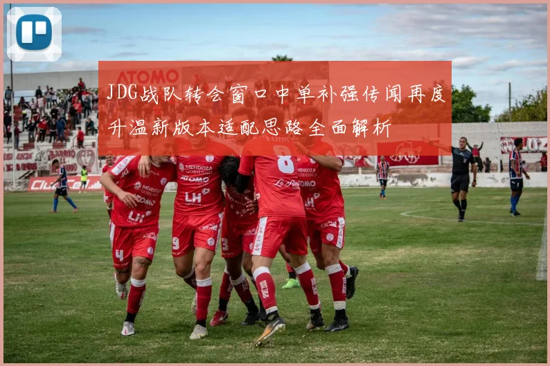 JDG战队转会窗口中单补强传闻再度升温新版本适配思路全面解析