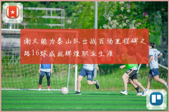 谢文能为泰山队出战百场里程碑之路16球成就辉煌职业生涯