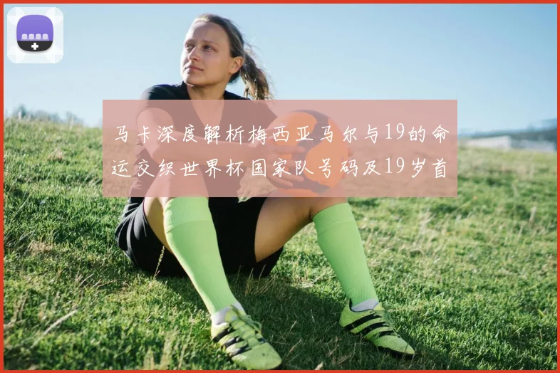 马卡深度解析梅西亚马尔与19的命运交织世界杯国家队号码及19岁首秀回顾