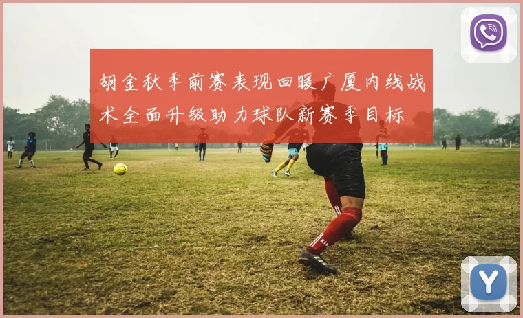 胡金秋季前赛表现回暖广厦内线战术全面升级助力球队新赛季目标