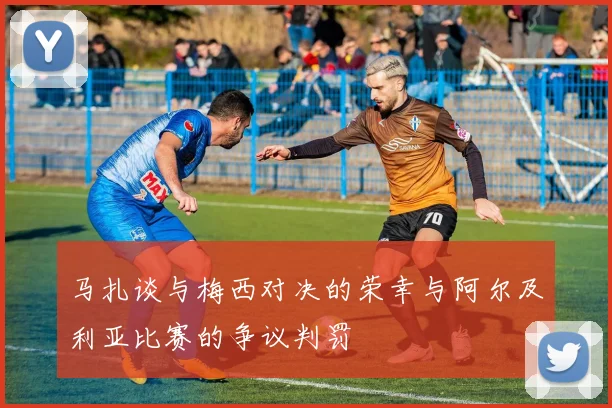 马扎谈与梅西对决的荣幸与阿尔及利亚比赛的争议判罚