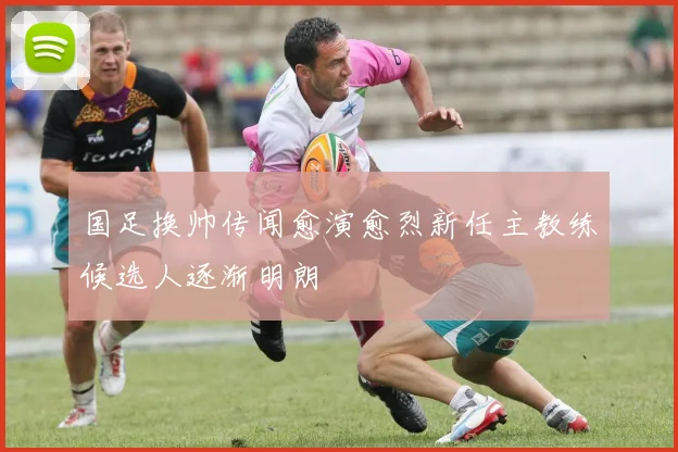 国足换帅传闻愈演愈烈新任主教练候选人逐渐明朗