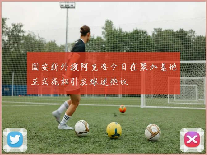 国安新外援阿克洛今日在聚加基地正式亮相引发球迷热议