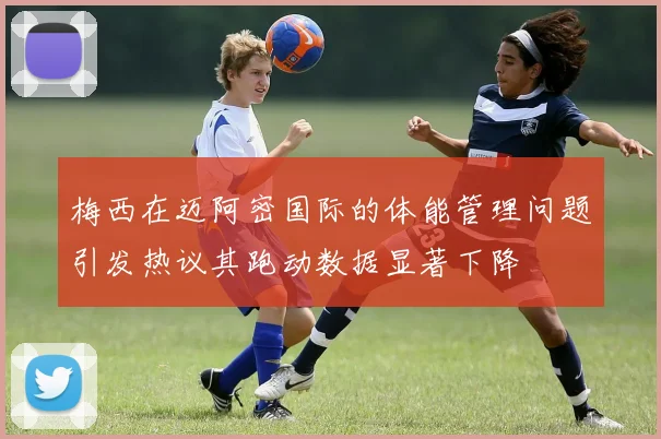 梅西在迈阿密国际的体能管理问题引发热议其跑动数据显著下降