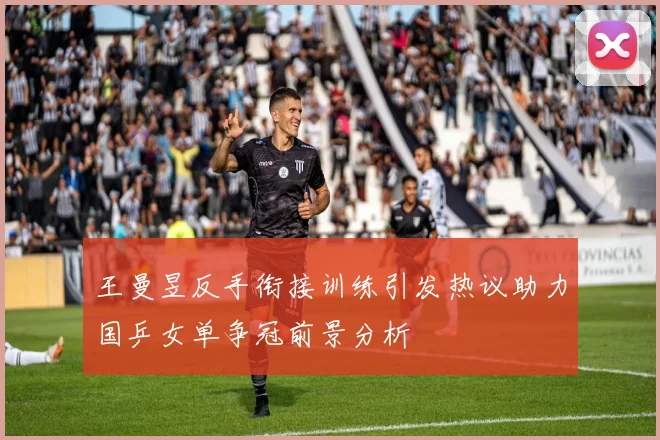 王曼昱反手衔接训练引发热议助力国乒女单争冠前景分析
